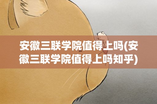 安徽三联学院值得上吗(安徽三联学院值得上吗知乎)