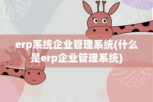 erp系统企业管理系统(什么是erp企业管理系统)