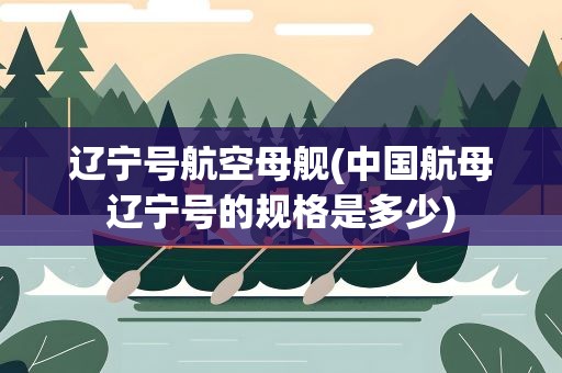 辽宁号航空母舰(中国航母辽宁号的规格是多少)
