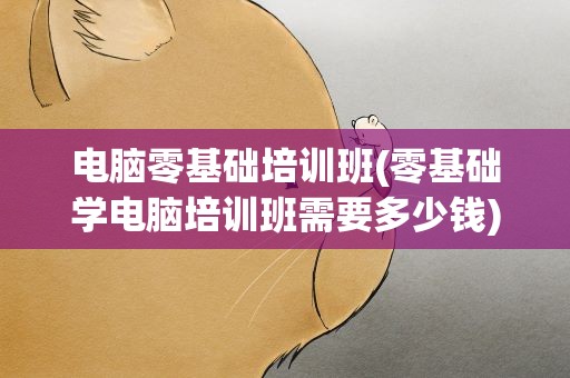 电脑零基础培训班(零基础学电脑培训班需要多少钱)