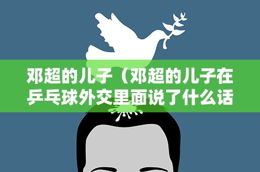 邓超的儿子（邓超的儿子在乒乓球外交里面说了什么话）