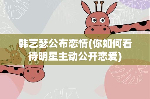 韩艺瑟公布恋情(你如何看待明星主动公开恋爱)