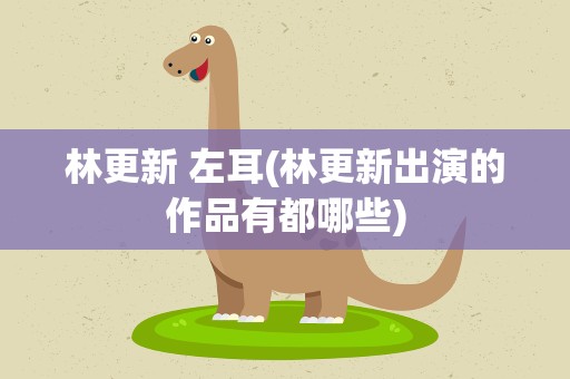 林更新 左耳(林更新出演的作品有都哪些)