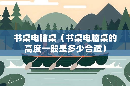 书桌电脑桌（书桌电脑桌的高度一般是多少合适）