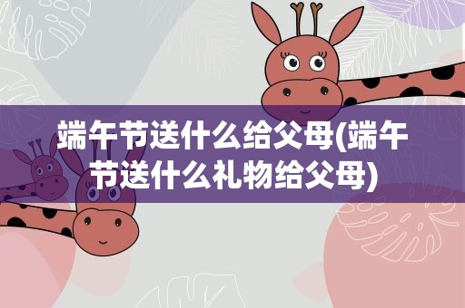 端午节送什么给父母(端午节送什么礼物给父母)