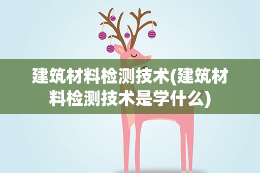 建筑材料检测技术(建筑材料检测技术是学什么)
