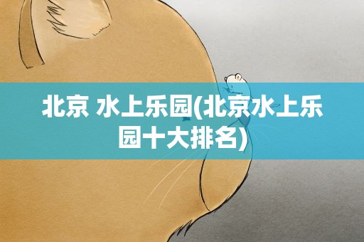 北京 水上乐园(北京水上乐园十大排名)