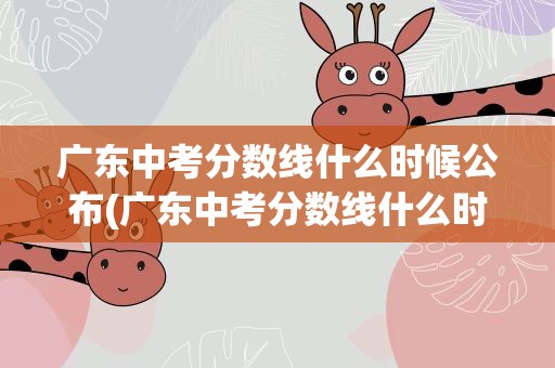 广东中考分数线什么时候公布(广东中考分数线什么时候公布的)