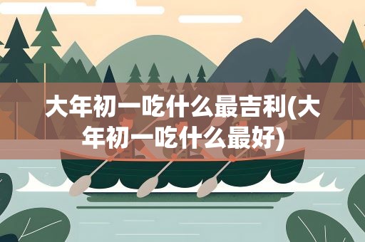 大年初一吃什么最吉利(大年初一吃什么最好)
