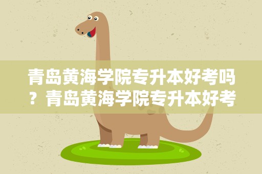 青岛黄海学院专升本好考吗？青岛黄海学院专升本好考吗知乎