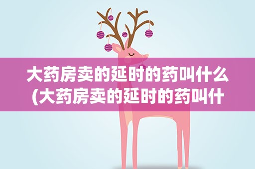 大药房卖的延时的药叫什么(大药房卖的延时的药叫什么名字)