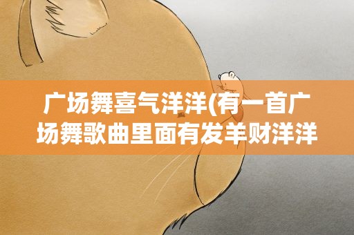 广场舞喜气洋洋(有一首广场舞歌曲里面有发羊财洋洋得意好运来歌叫什么名)