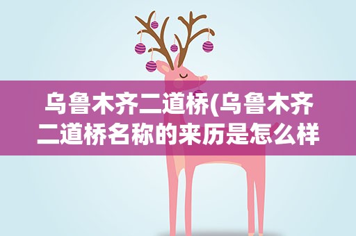 乌鲁木齐二道桥(乌鲁木齐二道桥名称的来历是怎么样的)