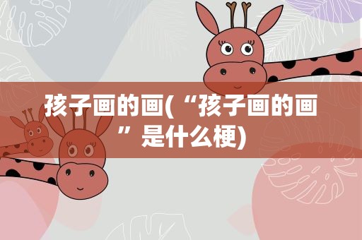 孩子画的画(“孩子画的画”是什么梗)