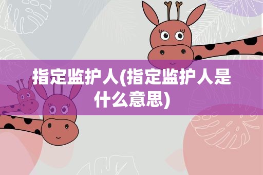 指定监护人(指定监护人是什么意思)