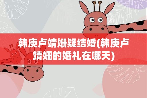 韩庚卢靖姗疑结婚(韩庚卢靖姗的婚礼在哪天)