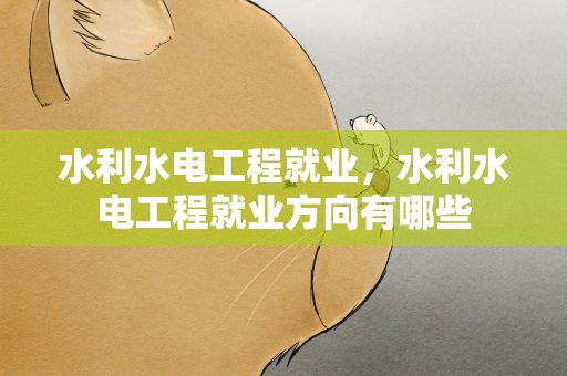 水利水电工程就业，水利水电工程就业方向有哪些