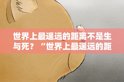 世界上最遥远的距离不是生与死？“世界上最遥远的距离不是生与死的距离”这句话出自哪里