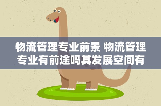 物流管理专业前景 物流管理专业有前途吗其发展空间有多大