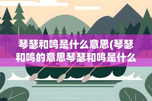 琴瑟和鸣是什么意思(琴瑟和鸣的意思琴瑟和鸣是什么意思)
