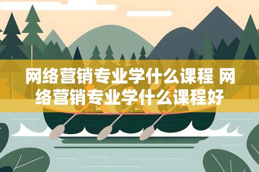 网络营销专业学什么课程 网络营销专业学什么课程好