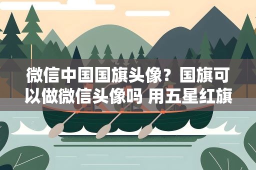 微信中国国旗头像？国旗可以做微信头像吗 用五星红旗做微信头像合法吗