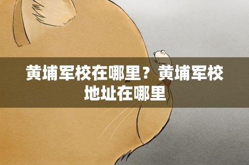 黄埔军校在哪里？黄埔军校地址在哪里