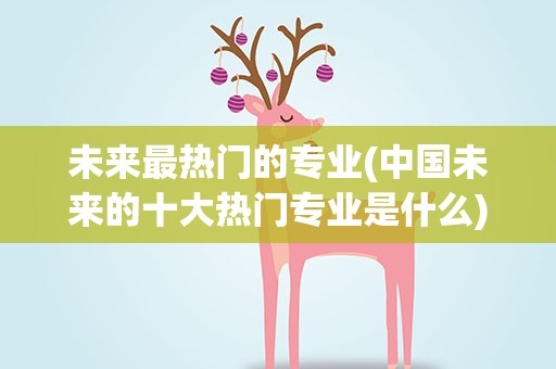 未来最热门的专业(中国未来的十大热门专业是什么)