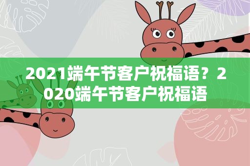 2021端午节客户祝福语？2020端午节客户祝福语