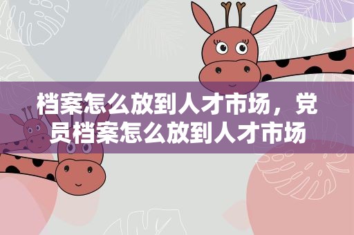 档案怎么放到人才市场，党员档案怎么放到人才市场