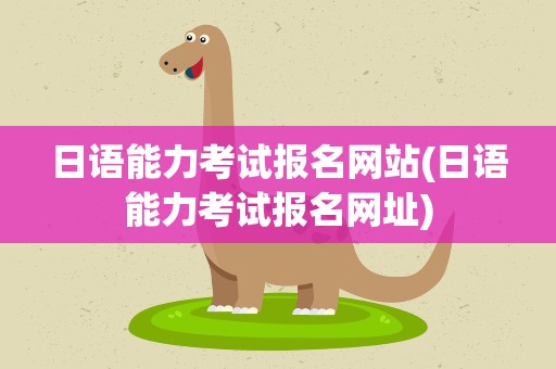 日语能力考试报名网站(日语能力考试报名网址)
