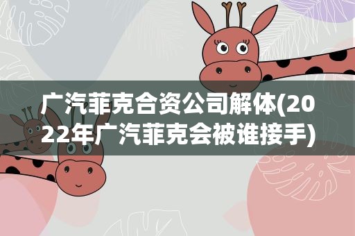 广汽菲克合资公司解体(2022年广汽菲克会被谁接手)