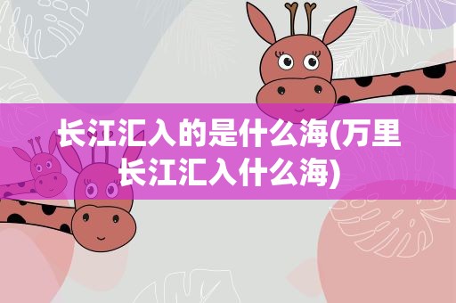 长江汇入的是什么海(万里长江汇入什么海)
