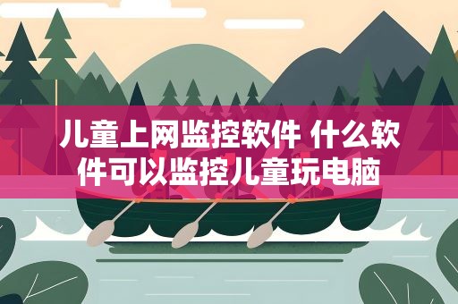 儿童上网监控软件 什么软件可以监控儿童玩电脑