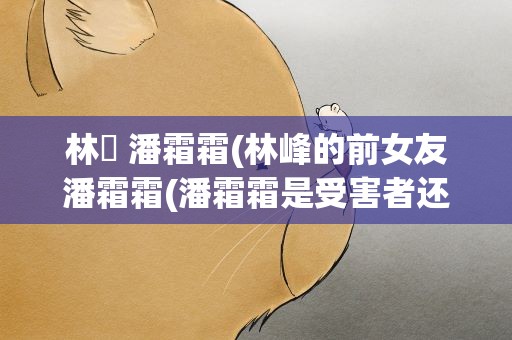 林峯 潘霜霜(林峰的前女友潘霜霜(潘霜霜是受害者还是心机女))