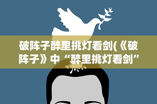 破阵子醉里挑灯看剑(《破阵子》中“醉里挑灯看剑”的原文是什么)