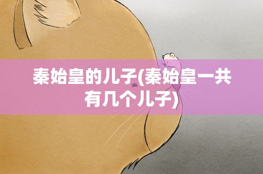 秦始皇的儿子(秦始皇一共有几个儿子)