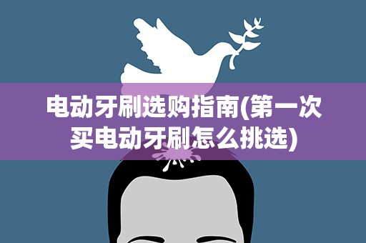 电动牙刷选购指南(第一次买电动牙刷怎么挑选)