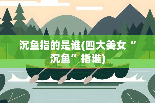 沉鱼指的是谁(四大美女“沉鱼”指谁)