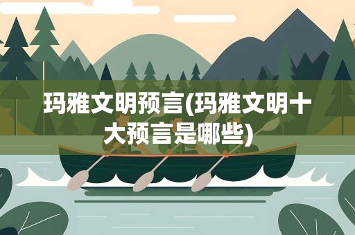 玛雅文明预言(玛雅文明十大预言是哪些)