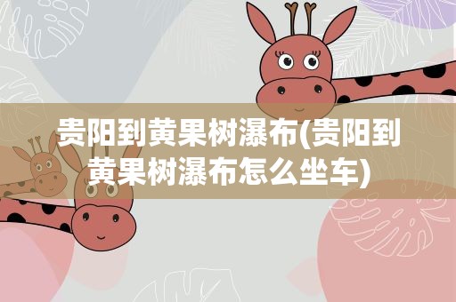 贵阳到黄果树瀑布(贵阳到黄果树瀑布怎么坐车)