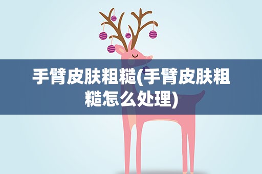 手臂皮肤粗糙(手臂皮肤粗糙怎么处理)