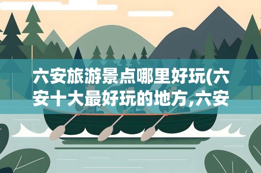 六安旅游景点哪里好玩(六安十大最好玩的地方,六安旅游景点哪里好玩)