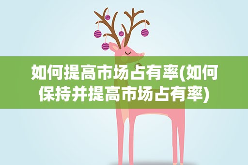 如何提高市场占有率(如何保持并提高市场占有率)