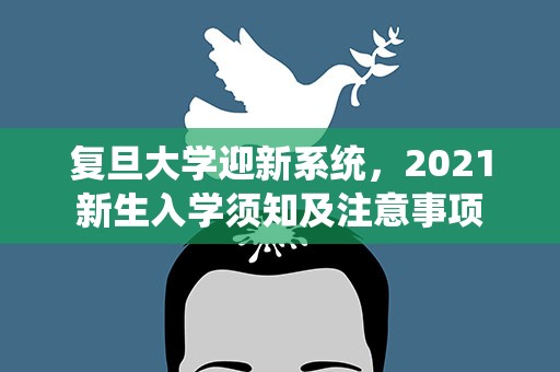 复旦大学迎新系统，2021新生入学须知及注意事项
