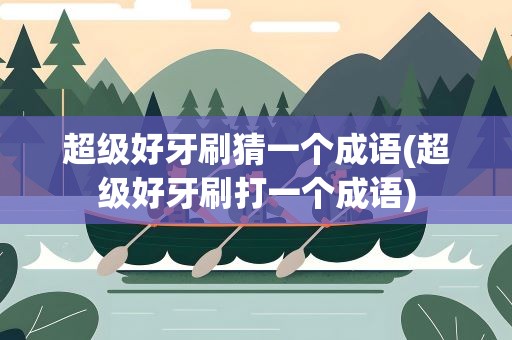 超级好牙刷猜一个成语(超级好牙刷打一个成语)