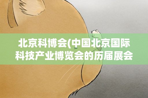 北京科博会(中国北京国际科技产业博览会的历届展会特点)