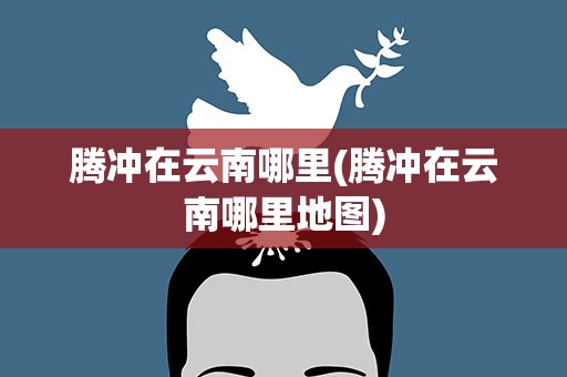 腾冲在云南哪里(腾冲在云南哪里地图)