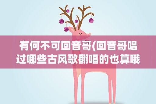 有何不可回音哥(回音哥唱过哪些古风歌翻唱的也算哦)