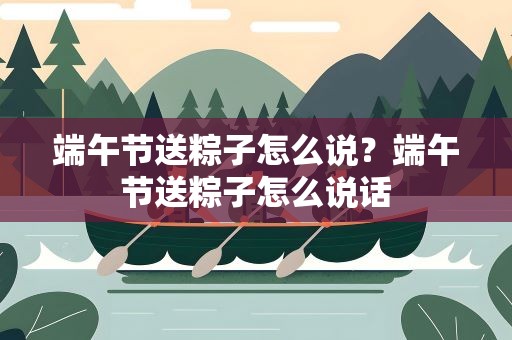 端午节送粽子怎么说？端午节送粽子怎么说话